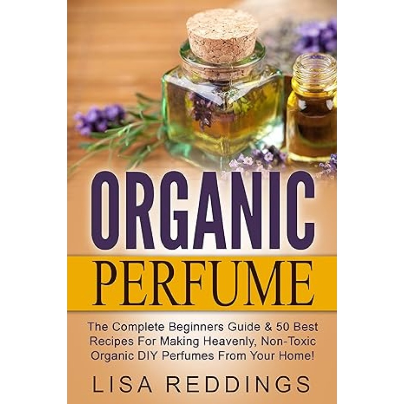 Organic Perfume: The Complete Beginners Guide & 50 Best Recipes For Making Heavenly, Non-Toxic Organic DIY Perfumes